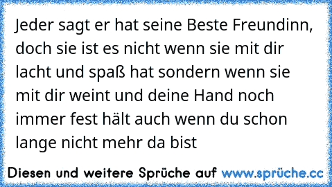 Jeder sagt er hat seine Beste Freundinn, doch sie ist es nicht wenn sie mit dir lacht und spaß hat sondern wenn sie mit dir weint und deine Hand noch immer fest hält auch wenn du schon lange nicht mehr da bist