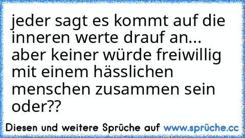 jeder sagt es kommt auf die inneren werte drauf an... aber keiner würde freiwillig mit einem hässlichen menschen zusammen sein oder??