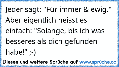 Jeder sagt: "Für immer & ewig." Aber eigentlich heisst es einfach: "Solange, bis ich was besseres als dich gefunden habe!" ;-)