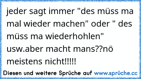 jeder sagt immer "des müss ma mal wieder machen" oder " des müss ma wiederhohlen" usw.
aber macht mans??
nö meistens nicht!!!!! 