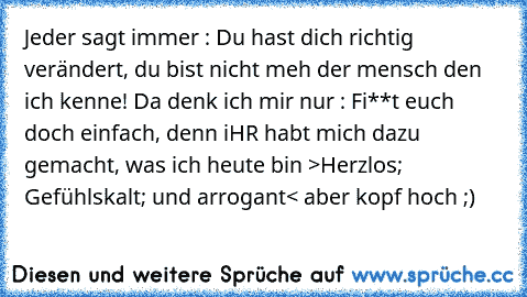 Jeder sagt immer : Du hast dich richtig verändert, du bist nicht meh der mensch den ich kenne! 
Da denk ich mir nur : Fi**t euch doch einfach, denn iHR habt mich dazu gemacht, was ich heute bin >Herzlos; Gefühlskalt; und arrogant< aber kopf hoch ;)