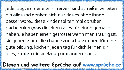 jeder sagt immer eltern nerven,
sind scheiße, verbiten ein alles
und denken sich nur das es ohne ihnen besser wäre.. diese kinder sollten mal darüber nachdenken,was die eltern alles für einen gemacht haben.ie haben einen getröstet wenn man traurig ist, sie geben einen die chance zur schule gehen für eine gute bildung, kochen jeden tag für dich,
lernen dir alles, kaufen dir spielzeug und andere ...