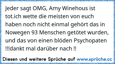 Jeder sagt OMG, Amy Winehous ist tot.
ich wette die meisten von euch haben noch nicht einmal gehört das in Nowegen 93 Menschen getötet wurden, und das von einen blöden Psychopaten !!!
dankt mal darüber nach !!