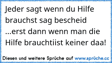 Jeder sagt wenn du Hilfe brauchst sag bescheid ...
erst dann wenn man die Hilfe braucht
iist keiner daa!