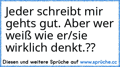 Jeder schreibt mir gehts gut. Aber wer weiß wie er/sie wirklich denkt.??