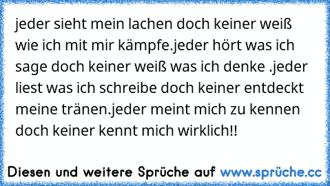 jeder sieht mein lachen doch keiner weiß wie ich mit mir kämpfe.jeder hört was ich sage doch keiner weiß was ich denke .jeder liest was ich schreibe doch keiner entdeckt meine tränen.jeder meint mich zu kennen doch keiner kennt mich wirklich!!