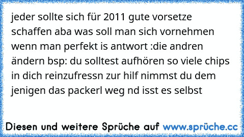 jeder sollte sich für 2011 gute vorsetze schaffen aba was soll man sich vornehmen wenn man perfekt is antwort :die andren ändern bsp: du solltest aufhören so viele chips in dich reinzufressn zur hilf nimmst du dem jenigen das packerl weg nd isst es selbst