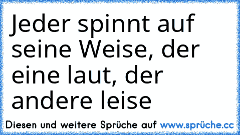 Jeder spinnt auf seine Weise, der eine laut, der andere leise