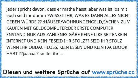 jeder spricht davon, dass er mathe hasst..aber was ist los mit euch seid ihr dumm ?
WISSST IHR, WAS ES DANN ALLES NICHT GEBEN WÜRDE ?? :
HÄUSER/WOHNUNGEN
GELD,SACHEN ZUM KAUFEN MIT GELD
COMPUTER;DER ERSTE COMPUTER ENSTAND NUR AUS ZAHLEN
ES GÄBE KEINE LIKE SEITEN
KEIN INTERNET UND KEIN FB
SEID IHR STOLZ?? SEID IHR STOLZ WENN IHR OBDACHLOSS, KEIN ESSEN UND KEIN FACEBOOK HABT ??
jaaaaa ? solltet i...