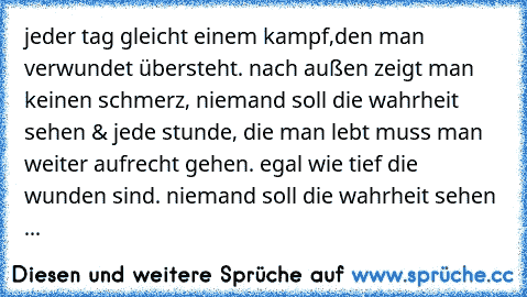 jeder tag gleicht einem kampf,den man verwundet übersteht. nach außen zeigt man keinen schmerz, niemand soll die wahrheit sehen & jede stunde, die man lebt muss man weiter aufrecht gehen. egal wie tief die wunden sind. niemand soll die wahrheit sehen ...