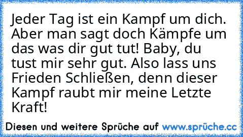 Jeder Tag ist ein Kampf um dich. Aber man sagt doch Kämpfe um das was dir gut tut! Baby, du tust mir sehr gut. Also lass uns Frieden Schließen, denn dieser Kampf raubt mir meine Letzte Kraft! ♥