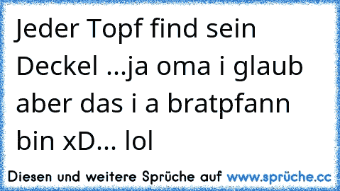 Jeder Topf find sein Deckel ...ja oma i glaub aber das i a bratpfann bin xD... lol