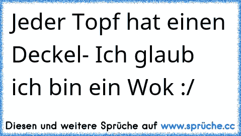 Jeder Topf hat einen Deckel- Ich glaub ich bin ein Wok :/