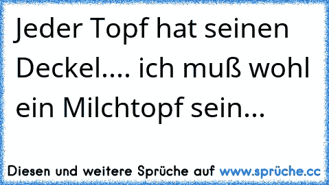 Jeder Topf hat seinen Deckel.... ich muß wohl ein Milchtopf sein...