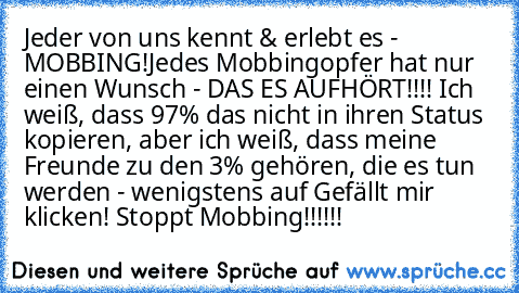 Jeder von uns kennt & erlebt es - MOBBING!Jedes Mobbingopfer hat nur einen Wunsch - DAS ES AUFHÖRT!!!! Ich weiß, dass 97% das nicht in ihren Status kopieren, aber ich weiß, dass meine Freunde zu den 3% gehören, die es tun werden - wenigstens auf Gefällt mir klicken! Stoppt Mobbing!!!!!!