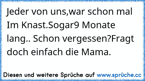 Jeder von uns,war schon mal Im Knast.
Sogar
9 Monate lang.. Schon vergessen?
Fragt doch einfach die Mama.