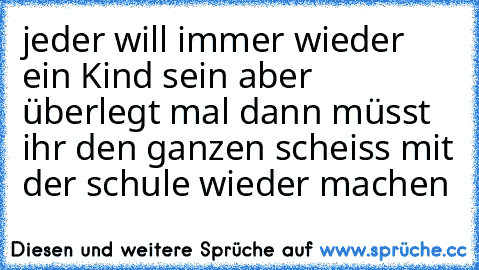 jeder will immer wieder ein Kind sein aber überlegt mal dann müsst ihr den ganzen scheiss mit der schule wieder machen