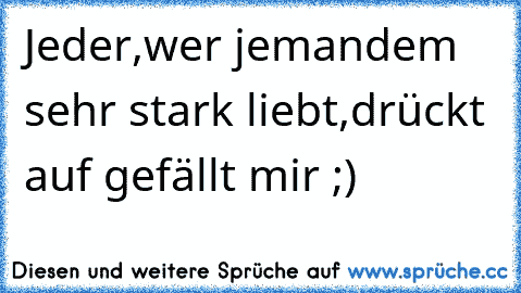 Jeder,wer jemandem sehr stark liebt,drückt auf gefällt mir ;)