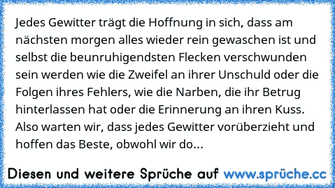 Jedes Gewitter trägt die Hoffnung in sich, dass am nächsten morgen alles wieder rein gewaschen ist und selbst die beunruhigendsten Flecken verschwunden sein werden wie die Zweifel an ihrer Unschuld oder die Folgen ihres Fehlers, wie die Narben, die ihr Betrug hinterlassen hat oder die Erinnerung an ihren Kuss. Also warten wir, dass jedes Gewitter vorüberzieht und hoffen das Beste, obwohl wir do...