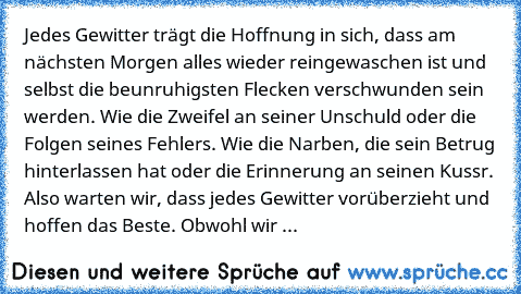 Jedes Gewitter trägt die Hoffnung in sich, dass am nächsten Morgen alles wieder reingewaschen ist und selbst die beunruhigsten Flecken verschwunden sein werden. Wie die Zweifel an seiner Unschuld oder die Folgen seines Fehlers. Wie die Narben, die sein Betrug hinterlassen hat oder die Erinnerung an seinen Kussr. Also warten wir, dass jedes Gewitter vorüberzieht und hoffen das Beste. Obwohl wir ...