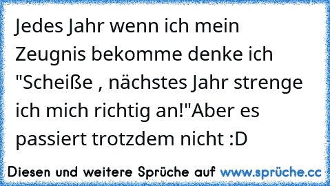 Jedes Jahr wenn ich mein Zeugnis bekomme denke ich "Scheiße , nächstes Jahr strenge ich mich richtig an!"
Aber es passiert trotzdem nicht :D