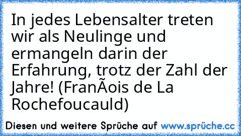 In jedes Lebensalter treten wir als Neulinge und ermangeln darin der Erfahrung, trotz der Zahl der Jahre! (François de La Rochefoucauld)