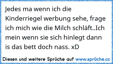 Jedes ma wenn ich die Kinderriegel werbung sehe, frage ich mich wie die Milch schläft..
Ich mein wenn sie sich hinlegt dann is das bett doch nass. xD