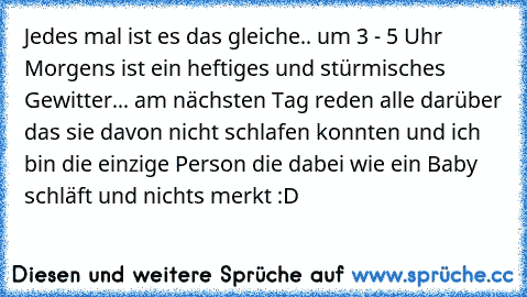 Jedes mal ist es das gleiche.. um 3 - 5 Uhr Morgens ist ein heftiges und stürmisches Gewitter... am nächsten Tag reden alle darüber das sie davon nicht schlafen konnten und ich bin die einzige Person die dabei wie ein Baby schläft und nichts merkt :D