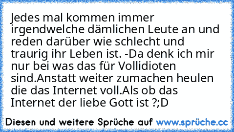 Jedes mal kommen immer irgendwelche dämlichen Leute an und reden darüber wie schlecht und traurig ihr Leben ist. -Da denk ich mir nur bei was das für Vollidioten sind.
Anstatt weiter zumachen heulen die das Internet voll.
Als ob das Internet der liebe Gott ist ?;D