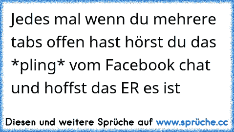 Jedes mal wenn du mehrere tabs offen hast hörst du das *pling* vom Facebook chat und hoffst das ER es ist ♥