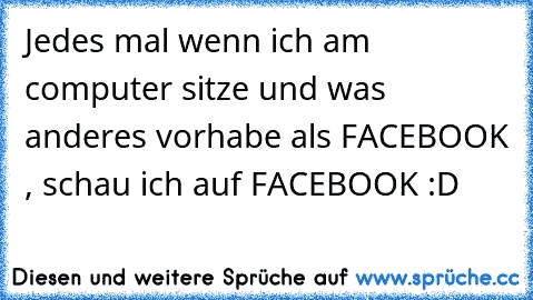 Jedes mal wenn ich am computer sitze und was anderes vorhabe als FACEBOOK , schau ich auf FACEBOOK :D
♥ ♥ ♥