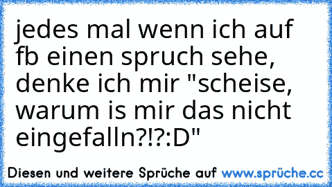 jedes mal wenn ich auf fb einen spruch sehe, denke ich mir "scheise, warum is mir das nicht eingefalln?!?:D"