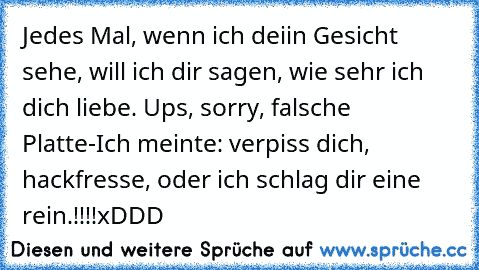 Jedes Mal, wenn ich deiin Gesicht sehe, will ich dir sagen, wie sehr ich dich liebe. ♥
Ups, sorry, falsche Platte-
Ich meinte: verpiss dich, hackfresse, oder ich schlag dir eine rein.!!!!
xDDD