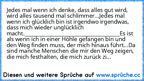 Jedes mal wenn ich denke, dass alles gut wird, wird alles tausend mal schlimmer...
Jedes mal wenn ich glücklich bin ist irgendwo irgendwas, dass mich wieder unglücklich macht.
______________________________________
Es ist als wenn ich in einer Höhle gefangen bin und den Weg finden muss, der mich hinaus führt...
Da sind manche Menschen die mir den Weg zeigen, die mich festhalten, die mich zurück...