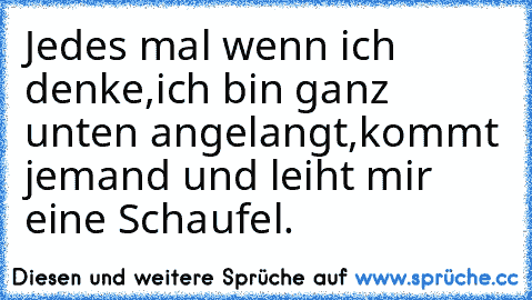 Jedes mal wenn ich denke,
ich bin ganz unten angelangt,
kommt jemand und leiht mir eine Schaufel.