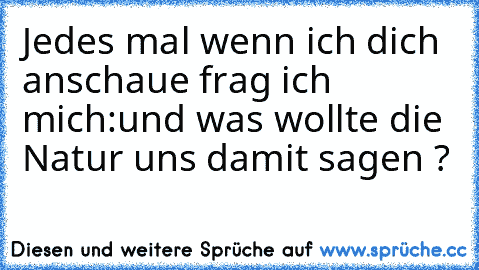 Jedes mal wenn ich dich anschaue frag ich mich:
und was wollte die Natur uns damit sagen ?