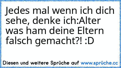 Jedes mal wenn ich dich sehe, denke ich:
Alter was ham deine Eltern falsch gemacht?! :D