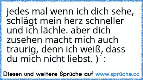 jedes mal wenn ich dich sehe, schlägt mein herz schneller und ich lächle. aber dich zusehen macht mich auch traurig, denn ich weiß, dass du mich nicht liebst. )`: