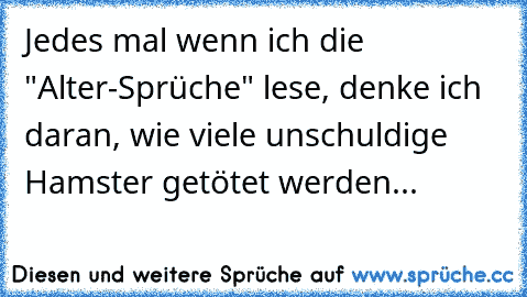 Jedes mal wenn ich die "Alter-Sprüche" lese, denke ich daran, wie viele unschuldige Hamster getötet werden...