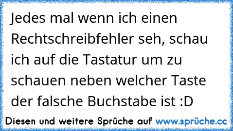 Jedes mal wenn ich einen Rechtschreibfehler seh, schau ich auf die Tastatur um zu schauen neben welcher Taste der falsche Buchstabe ist :D