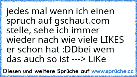 jedes mal wenn ich einen spruch auf gschaut.com stelle, sehe ich immer wieder nach wie viele LIKES er schon hat :DD
bei wem das auch so ist ---> LiKe