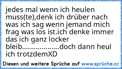 jedes mal wenn ich heulen muss(te),denk ich drüber nach was ich sag wenn jemand mich frag was los ist.ich denke immer das ich ganz locker bleib...................doch dann heul ich trotzdemXD