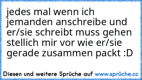 jedes mal wenn ich jemanden anschreibe und er/sie schreibt muss gehen stellich mir vor wie er/sie gerade zusammen packt :D