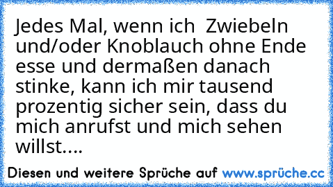 Jedes Mal, wenn ich  Zwiebeln und/oder Knoblauch ohne Ende esse und dermaßen danach stinke, kann ich mir tausend prozentig sicher sein, dass du mich anrufst und mich sehen willst....