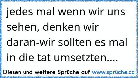 jedes mal wenn wir uns sehen, denken wir daran-wir sollten es mal in die tat umsetzten....