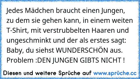 Jedes Mädchen braucht einen Jungen, zu dem sie gehen kann, in einem weiten T-Shirt, mit verstrubbelten Haaren und ungeschminkt und der als erstes sagt: Baby, du siehst WUNDERSCHÖN aus. ♥
Problem :
DEN JUNGEN GIBTS NICHT !