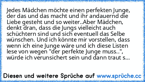 Jedes Mädchen möchte einen perfekten Junge, der das und das macht und ihr andauernd die Liebe gesteht und so weiter..
Aber Mädchen, denkt dran, dass die Jungs vielleicht auch schüchtern sind und sich eventuell das Selbe wünschen. Und ich könnte mir vorstellen, dass wenn ich eine Junge wäre und ich diese Listen lese von wegen "der perfekte Junge muss..", würde ich verunsichert sein und dann trau...