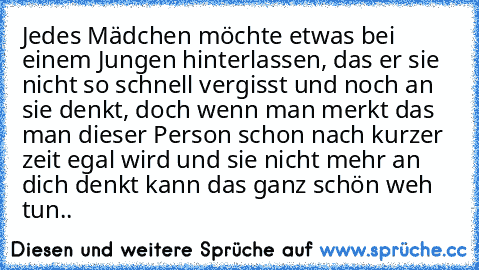 Jedes Mädchen möchte etwas bei einem Jungen hinterlassen, das er sie nicht so schnell vergisst und noch an sie denkt, doch wenn man merkt das man dieser Person schon nach kurzer zeit egal wird und sie nicht mehr an dich denkt kann das ganz schön weh tun..