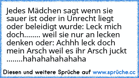 Jedes Mädchen sagt wenn sie sauer ist oder in Unrecht liegt oder beleidigt wurde: Leck mich doch........ weil sie nur an lecken denken oder: Achhh leck doch mein Arsch weil es ihr Arsch juckt ........hahahahahahaha