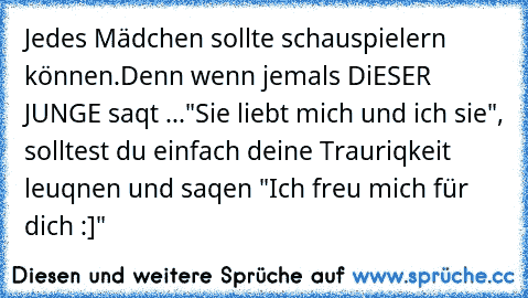 Jedes Mädchen sollte schauspielern können.
Denn wenn jemals DiESER JUNGE saqt ...
"Sie liebt mich und ich sie", solltest du einfach deine Trauriqkeit leuqnen und saqen "Ich freu mich für dich :]"